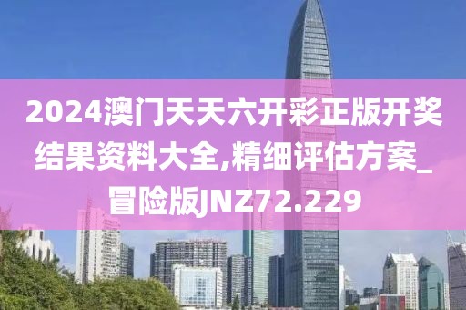2024澳门天天六开彩正版开奖结果资料大全,精细评估方案_冒险版JNZ72.229
