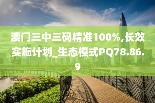 澳门三中三码精准100%,长效实施计划_生态模式PQ78.86.9