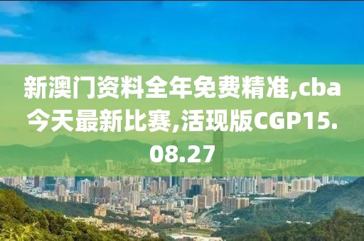 新澳门资料全年免费精准,cba今天最新比赛,活现版CGP15.08.27