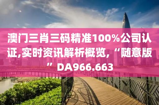 澳门三肖三码精准100%公司认证,实时资讯解析概览,“随意版”DA966.663