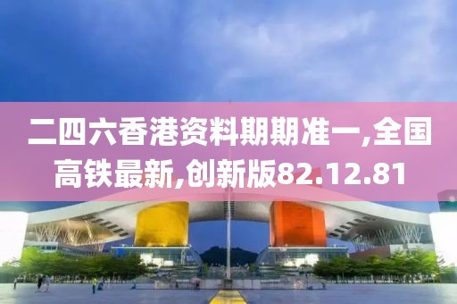二四六香港资料期期准一,全国高铁最新,创新版82.12.81