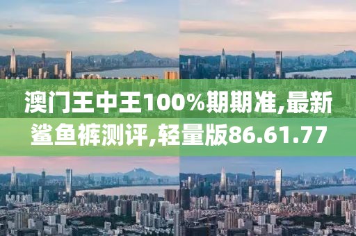 澳门王中王100%期期准,最新鲨鱼裤测评,轻量版86.61.77