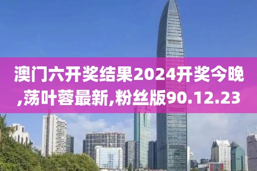 澳门六开奖结果2024开奖今晚,荡叶蓉最新,粉丝版90.12.23