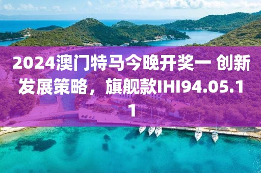 2024澳门特马今晚开奖一 创新发展策略，旗舰款IHI94.05.11