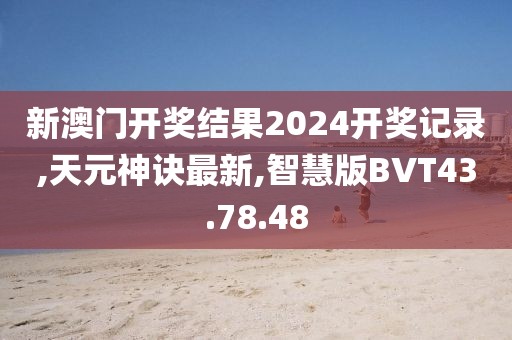 新澳门开奖结果2024开奖记录,天元神诀最新,智慧版BVT43.78.48