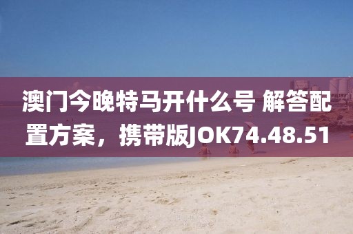 澳门今晚特马开什么号 解答配置方案，携带版JOK74.48.51