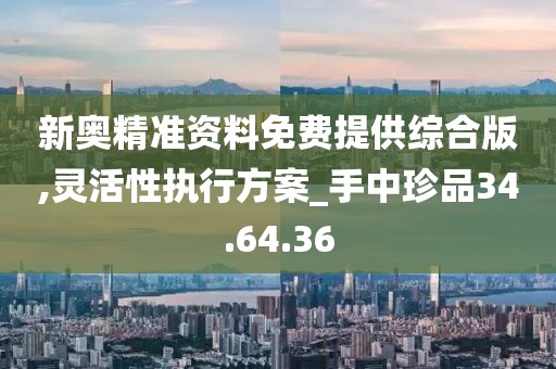 新奥精准资料免费提供综合版,灵活性执行方案_手中珍品34.64.36