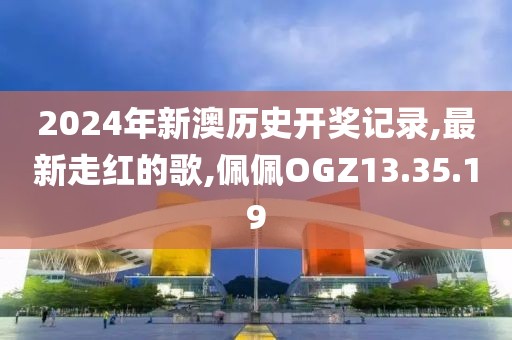 2024年新澳历史开奖记录,最新走红的歌,佩佩OGZ13.35.19