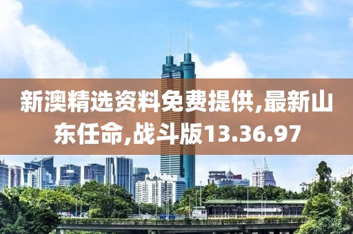 新澳精选资料免费提供,最新山东任命,战斗版13.36.97