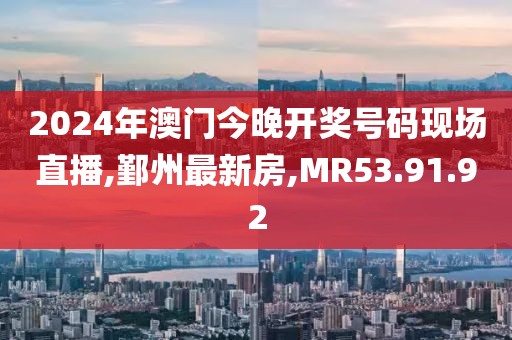 2024年澳门今晚开奖号码现场直播,鄞州最新房,MR53.91.92