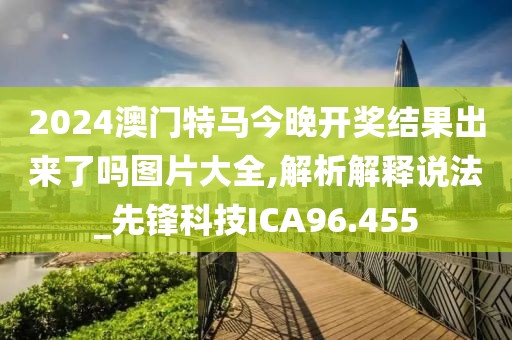 2024澳门特马今晚开奖结果出来了吗图片大全,解析解释说法_先锋科技ICA96.455