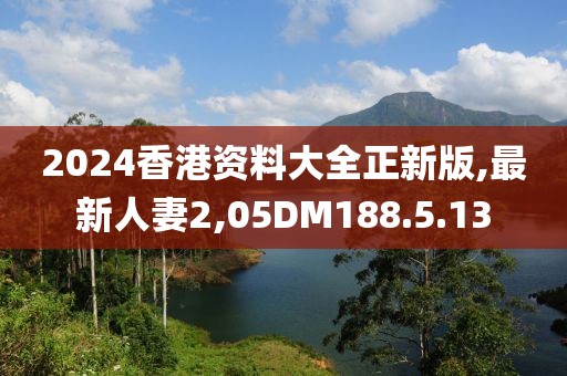2024香港资料大全正新版,最新人妻2,05DM188.5.13