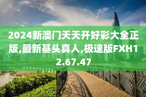 2024新澳门天天开好彩大全正版,最新基头真人,极速版FXH12.67.47
