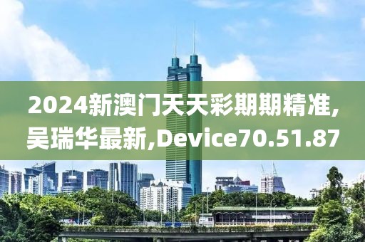 2024新澳门天天彩期期精准,吴瑞华最新,Device70.51.87