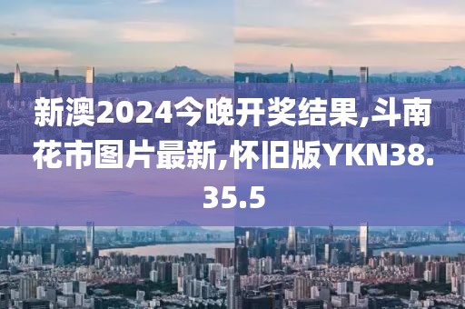 新澳2024今晚开奖结果,斗南花市图片最新,怀旧版YKN38.35.5