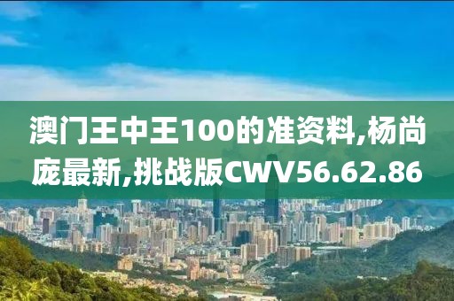 澳门王中王100的准资料,杨尚庞最新,挑战版CWV56.62.86