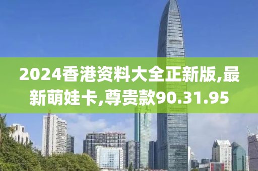 2024香港资料大全正新版,最新萌娃卡,尊贵款90.31.95