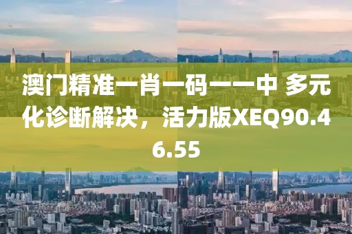 澳门精准一肖一码一一中 多元化诊断解决，活力版XEQ90.46.55