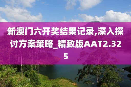 新澳门六开奖结果记录,深入探讨方案策略_精致版AAT2.325