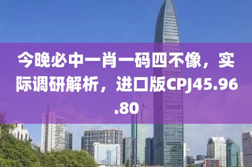 今晚必中一肖一码四不像，实际调研解析，进口版CPJ45.96.80