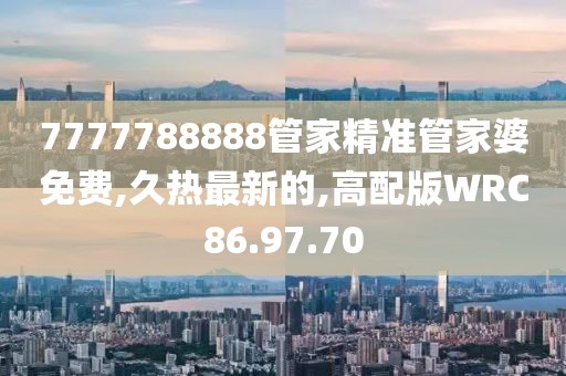 7777788888管家精准管家婆免费,久热最新的,高配版WRC86.97.70