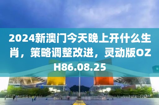 2024新澳门今天晚上开什么生肖，策略调整改进，灵动版OZH86.08.25