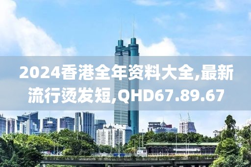 2024香港全年资料大全,最新流行烫发短,QHD67.89.67