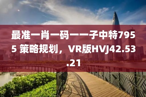最准一肖一码一一子中特7955 策略规划，VR版HVJ42.53.21