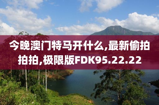 今晚澳门特马开什么,最新偷拍拍拍,极限版FDK95.22.22