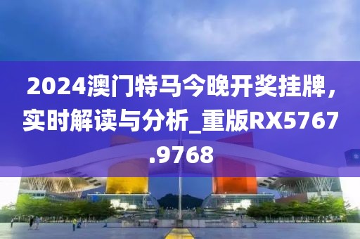 2024澳门特马今晚开奖挂牌，实时解读与分析_重版RX5767.9768