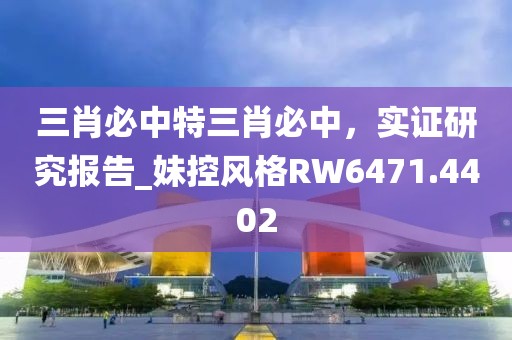 三肖必中特三肖必中，实证研究报告_妹控风格RW6471.4402