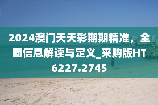 2024澳门天天彩期期精准，全面信息解读与定义_采购版HT6227.2745