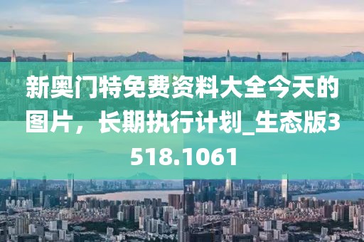 新奥门特免费资料大全今天的图片，长期执行计划_生态版3518.1061