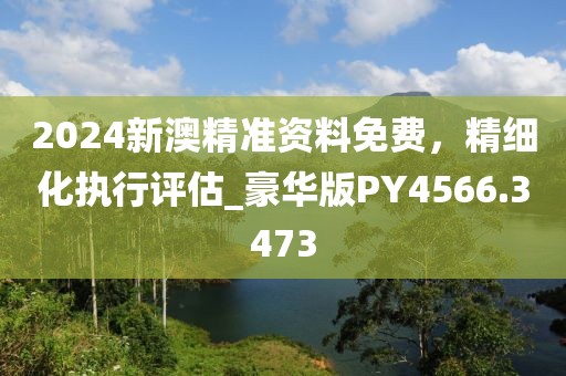 2024新澳精准资料免费，精细化执行评估_豪华版PY4566.3473