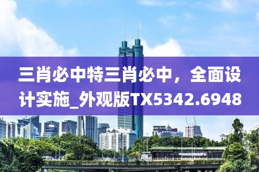 三肖必中特三肖必中，全面设计实施_外观版TX5342.6948