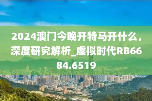 2024澳门今晚开特马开什么，深度研究解析_虚拟时代RB6684.6519