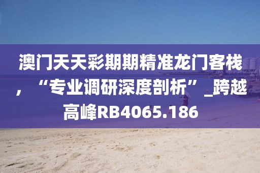 澳门天天彩期期精准龙门客栈，“专业调研深度剖析”_跨越高峰RB4065.186
