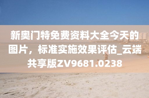 新奥门特免费资料大全今天的图片，标准实施效果评估_云端共享版ZV9681.0238