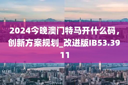 2024今晚澳门特马开什么码，创新方案规划_改进版IB53.3911