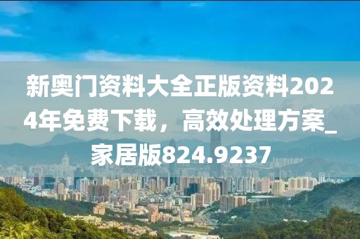 新奥门资料大全正版资料2024年免费下载，高效处理方案_家居版824.9237