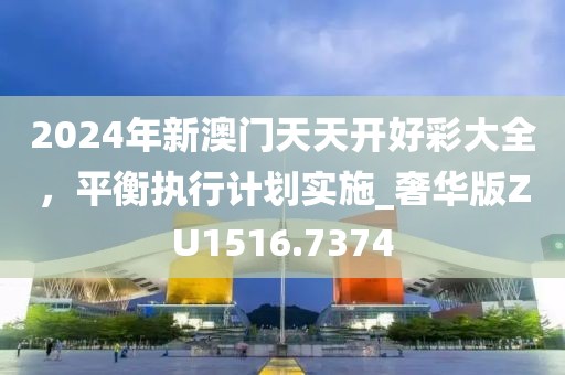 2024年新澳门天天开好彩大全，平衡执行计划实施_奢华版ZU1516.7374