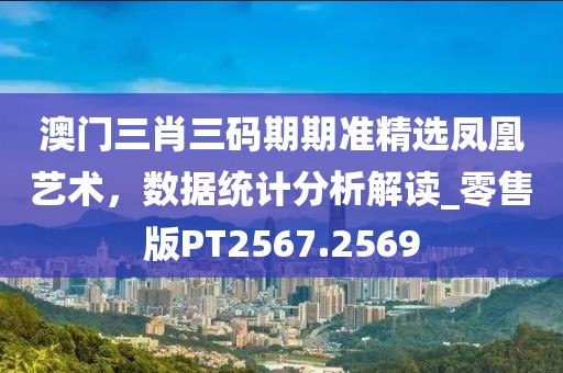 澳门三肖三码期期准精选凤凰艺术，数据统计分析解读_零售版PT2567.2569