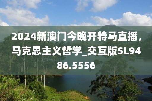 2024新澳门今晚开特马直播，马克思主义哲学_交互版SL9486.5556