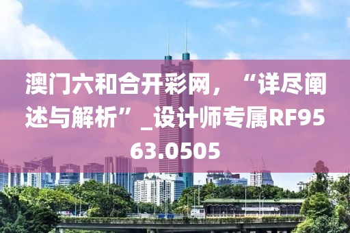 澳门六和合开彩网，“详尽阐述与解析”_设计师专属RF9563.0505
