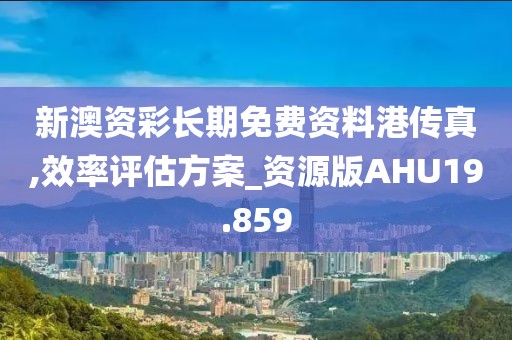 新澳资彩长期免费资料港传真,效率评估方案_资源版AHU19.859