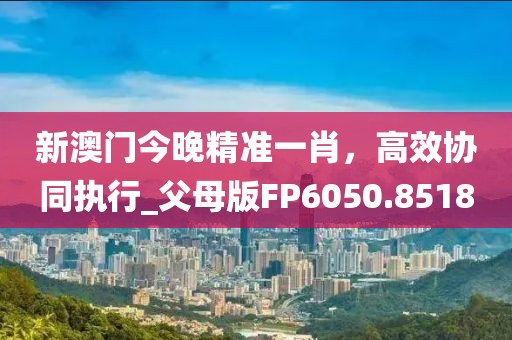 新澳门今晚精准一肖，高效协同执行_父母版FP6050.8518