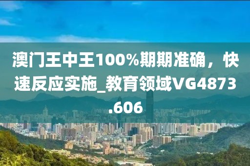 澳门王中王100%期期准确，快速反应实施_教育领域VG4873.606