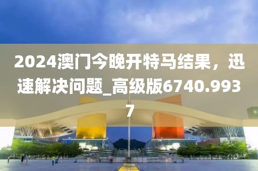 2024澳门今晚开特马结果，迅速解决问题_高级版6740.9937