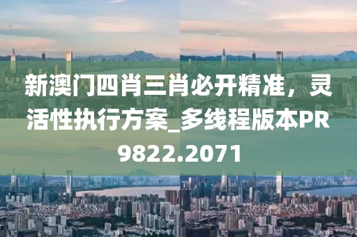 新澳门四肖三肖必开精准，灵活性执行方案_多线程版本PR9822.2071