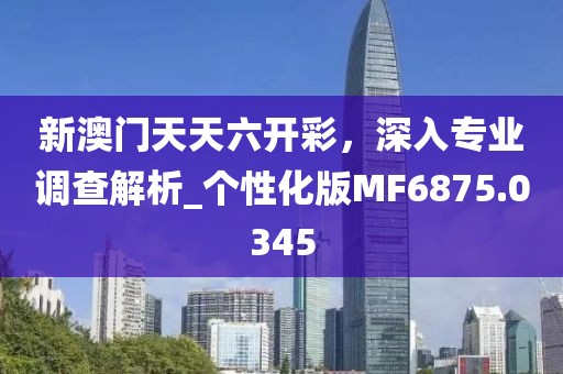 新澳门天天六开彩，深入专业调查解析_个性化版MF6875.0345